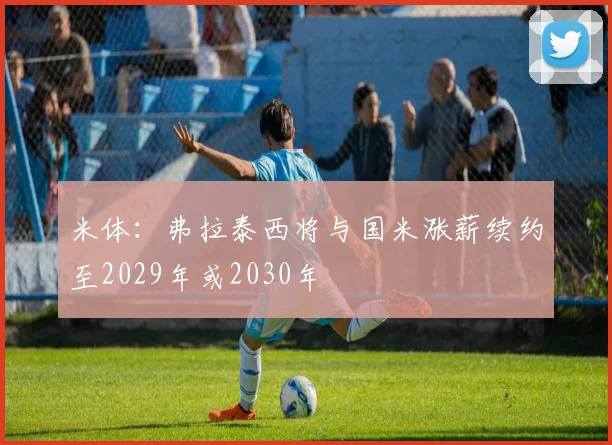 米体：弗拉泰西将与国米涨薪续约至2029年或2030年