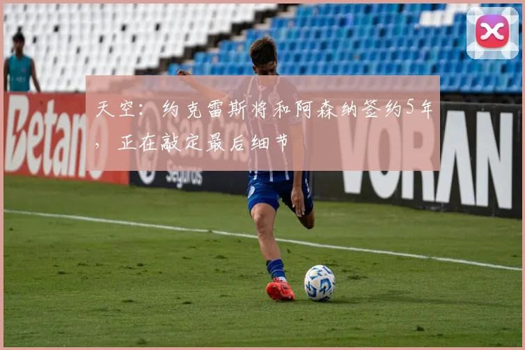 天空：约克雷斯将和阿森纳签约5年，正在敲定最后细节